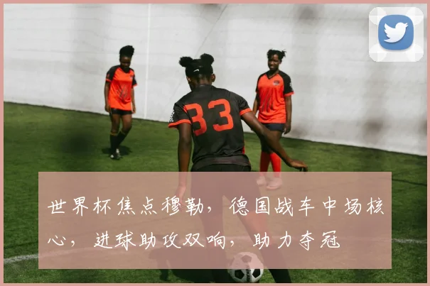 世界杯焦点穆勒，德国战车中场核心，进球助攻双响，助力夺冠