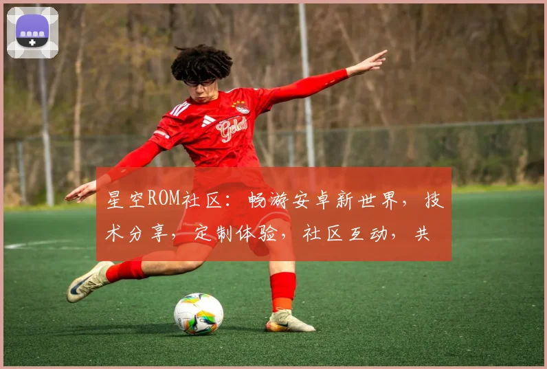 星空ROM社区：畅游安卓新世界，技术分享，定制体验，社区互动，共筑美好未来。