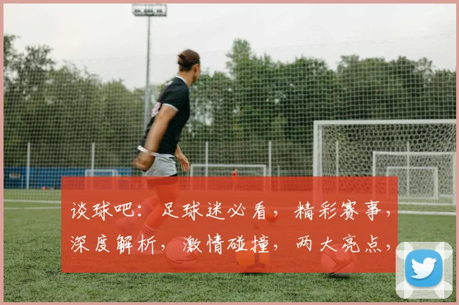 谈球吧：足球迷必看，精彩赛事，深度解析，激情碰撞，两大亮点，不容错过