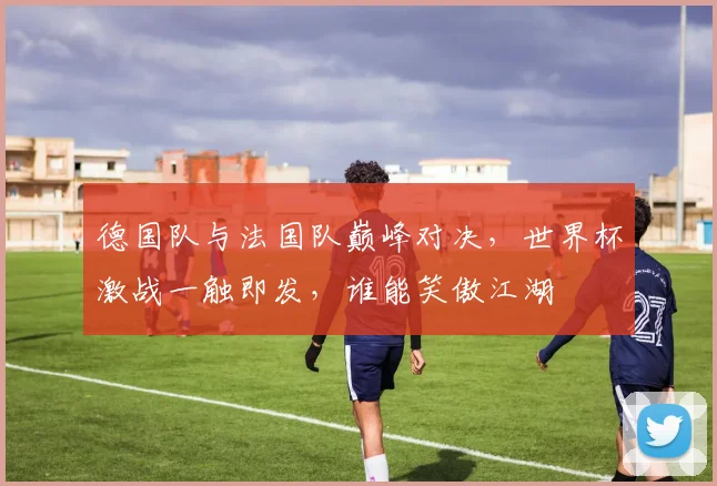 德国队与法国队巅峰对决，世界杯激战一触即发，谁能笑傲江湖