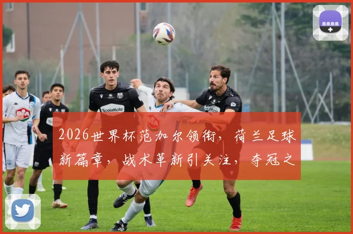 2026世界杯范加尔领衔，荷兰足球新篇章，战术革新引关注，夺冠之路何去何从