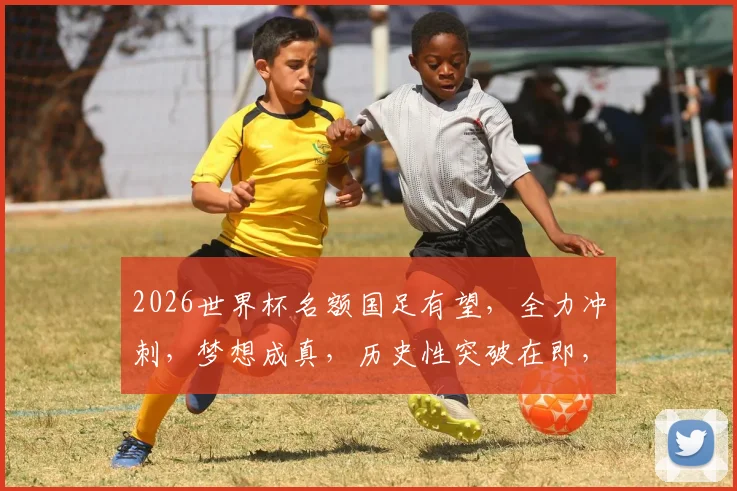 2026世界杯名额国足有望，全力冲刺，梦想成真，历史性突破在即，不容错过