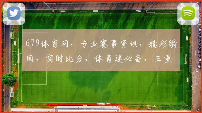 679体育网，专业赛事资讯，精彩瞬间，实时比分，体育迷必备，三重惊喜等你来