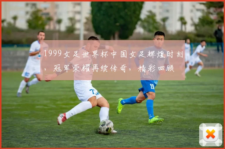 1999女足世界杯中国女足辉煌时刻，冠军荣耀再续传奇，精彩回顾